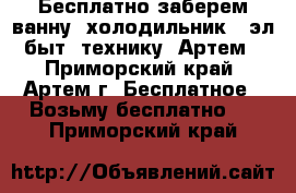  Бесплатно заберем ванну. холодильник . эл быт. технику. Артем - Приморский край, Артем г. Бесплатное » Возьму бесплатно   . Приморский край